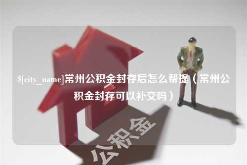 沙河常州公积金封存后怎么帮提（常州公积金封存可以补交吗）