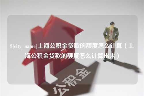 沙河上海公积金贷款的额度怎么计算（上海公积金贷款的额度怎么计算出来）